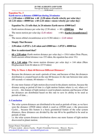 IN THE ALMIGHTY GOD NAME
Through the Mother of God mediation
I do this research
Gerges Francis Tawadrous/
2nd
Course student – physics Faculty – People's Friendship University – Moscow –Russia..
mrwaheid1@yahoo.com mrwaheid@gmail.com +201022532292
6
Equation No. 3
Earth moves a distance 43000 km during 24 minutes
(c ) 2.58 mkm = 43000 km x 60 (2.58 mkm =Earth velocity per solar day)
(d) 2.41 mkm = 40080 km x 60 (2.41 mkm = moon velocity per solar day)
- Equation No. (3) tells that, in 24 minutes Earth moves 43000 km!!
- Earth motion distance per solar day (2.58 mkm) = 60 x 43000 km But
- The moon motion per solar day (2.41 mkm) = 60 x Earth Circumference!!
Also
- The moon orbital circumference at (r= 0.384 mkm) = (2.41 mkm)
- Simply That Because
- 2.58 mkm =1.0725 x 2.41 mkm and 43000 km = 1.0725 x 40080 km
- How to understand that?
- 60 x 2.58 mkm (Earth motion distance per solar day) = 154.4 mkm (Note Please,
Earth ancient orbital distance was 153 mkm, the equation has error 1%)
- 60 x 2.41 mkm (The moon motion distance per solar day) = 144 mkm (Mars
Displacement from 84 mkm to 227.9 mkm)
- Why Is There A Rate 60 Between Different Distances?
- Because the distances are used s periods of time, and because of that, the distances
distribution is created based on the rate 60 because it's the rate between time units
(60 seconds =1 minute, 60 minutes = 1 hour).
- It's one more feature of light motion discovered in the planets motions, because the
distance using as period of time is a light motion feature where (x =ct, when c=1
so x=t)… this feature of light motion is used in planets motions and because of that
the distances are distributed based on this rate to save its ability to be used as
periods of time…
A Conclusion
- The solar system distances are distributed to be used as periods of time, as we have
seen the distance (25920 mkm) which is used as (25920 years = the precession
Cycle)… because this feature is a basic geometrical feature of the solar system
distances, these distances are divided by the rate 60 to be qualified to be used as
periods of time
- i.e. the solar system distances distribution shows one more feature of light motion
discovered in planet motion.
 