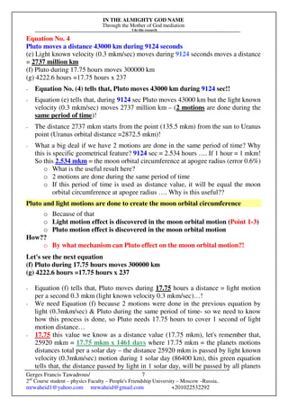 IN THE ALMIGHTY GOD NAME
Through the Mother of God mediation
I do this research
Gerges Francis Tawadrous/
2nd
Course student – physics Faculty – People's Friendship University – Moscow –Russia..
mrwaheid1@yahoo.com mrwaheid@gmail.com +201022532292
7
Equation No. 4
Pluto moves a distance 43000 km during 9124 seconds
(e) Light known velocity (0.3 mkm/sec) moves during 9124 seconds moves a distance
= 2737 million km
(f) Pluto during 17.75 hours moves 300000 km
(g) 4222.6 hours =17.75 hours x 237
- Equation No. (4) tells that, Pluto moves 43000 km during 9124 sec!!
- Equation (e) tells that, during 9124 sec Pluto moves 43000 km but the light known
velocity (0.3 mkm/sec) moves 2737 million km – (2 motions are done during the
same period of time)!
- The distance 2737 mkm starts from the point (135.5 mkm) from the sun to Uranus
point (Uranus orbital distance =2872.5 mkm)!
- What a big deal if we have 2 motions are done in the same period of time? Why
this is specific geometrical feature? 9124 sec = 2.534 hours …. If 1 hour = 1 mkm!
So this 2.534 mkm = the moon orbital circumference at apogee radius (error 0.6%)
o What is the useful result here?
o 2 motions are done during the same period of time
o If this period of time is used as distance value, it will be equal the moon
orbital circumference at apogee radius …. Why is this useful??
Pluto and light motions are done to create the moon orbital circumference
o Because of that
o Light motion effect is discovered in the moon orbital motion (Point 1-3)
o Pluto motion effect is discovered in the moon orbital motion
How??
o By what mechanism can Pluto effect on the moon orbital motion?!
Let's see the next equation
(f) Pluto during 17.75 hours moves 300000 km
(g) 4222.6 hours =17.75 hours x 237
- Equation (f) tells that, Pluto moves during 17.75 hours a distance = light motion
per a second 0.3 mkm (light known velocity 0.3 mkm/sec)…!
- We need Equation (f) because 2 motions were done in the previous equation by
light (0.3mkm/sec) & Pluto during the same period of time- so we need to know
how this process is done, so Pluto needs 17.75 hours to cover 1 second of light
motion distance…
- 17.75 this value we know as a distance value (17.75 mkm), let's remember that,
25920 mkm = 17.75 mkm x 1461 days where 17.75 mkm = the planets motions
distances total per a solar day – the distance 25920 mkm is passed by light known
velocity (0.3mkm/sec) motion during 1 solar day (86400 km), this green equation
tells that, the distance passed by light in 1 solar day, will be passed by all planets
 