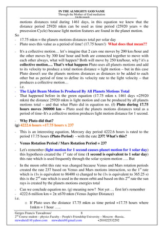 IN THE ALMIGHTY GOD NAME
Through the Mother of God mediation
I do this research
Gerges Francis Tawadrous/
2nd
Course student – physics Faculty – People's Friendship University – Moscow –Russia..
mrwaheid1@yahoo.com mrwaheid@gmail.com +201022532292
8
motions distances total during 1461 days, in this equation we knew that the
distance period 25920 mkm can be used as time period (25920 years = the
precession Cycle) because light motion features are found in the planet motion.
So
- 17.75 mkm = the planets motions distances total per solar day
- Pluto uses this value as a period of time! (17.75 hours!) What does that mean??
- It's a collective motion… let’s imagine that 2 cars one moves by 200 km /hour and
the other moves by 300 km/ hour and both are connected together to move with
each other always, what will happen? Both will move by 250 km/hour, why? it's a
collective motion…. That's what happens Pluto uses all planets motions and add
to its velocity to produce a total motion distance = light motion – but in this case
Pluto doesn't use the planets motions distances as distances to be added to each
other but as period of time to define its velocity rate to the light velocity – that
produces a collective motion…
- i.e.
- The Light Beam Motion Is Produced By All Planets Motions Total
- That happened before in the green equation (17.75 mkm x 1461 days =25920
mkm) the distance 25920 mkm is light motion and can be produced by all planets
motions total – and that what Pluto did in equation no. (f) Pluto during 17.75
hours moves 300000 km – Pluto used the planets motions distances total as a
period of time–It's a collective motion produces light motion distance for 1 second.
- Why Pluto did that?
(g) 4222.6 hours =17.75 hours x 237
- This is an interesting equation, Mercury day period 4222.6 hours is rated to the
period 17.75 hours (Pluto Period) - with the rate 237! What's this?
- Venus Rotation Period / Mars Rotation Period = 237
- Let's remember (light motion for 1 second causes planet motion for 1 solar day)
this hypothesis created the 1st
rate of time (1 second is equivalent to 1 solar day)
this rate which is used frequently through the solar system motion …. But
- In the moon orbit this rate was changed because Venus and Mars rotation periods
created the rate 237 based on Venus and Mars motions interaction, so the 1st
rate
which is (1s is equivalent to 86400 s) changed to be (1s is equivalent to 365.25 s)
this is the 2nd
rate which is used in the moon orbit and based on this 2nd
rate the sun
rays is created by the planets motions energies total
- Can we conclude equation no. (g) meaning now? Not yet … first let's remember
- 4222.6 million km = 2π x670 mkm (Venus Jupiter Distance)
i.e.
o If Pluto uses the distance 17.75 mkm as time period =17.75 hours where
1mkm = 1 hour …..
 