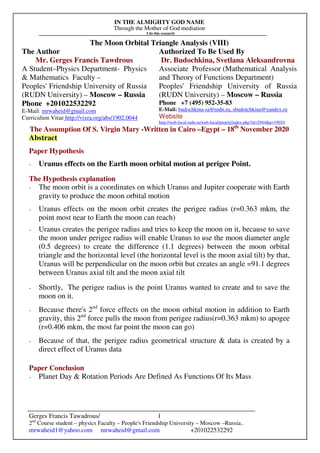 IN THE ALMIGHTY GOD NAME
Through the Mother of God mediation
I do this research
Gerges Francis Tawadrous/
2nd
Course student – physics Faculty – People's Friendship University – Moscow –Russia..
mrwaheid1@yahoo.com mrwaheid@gmail.com +201022532292
1
The Moon Orbital Triangle Analysis (VIII)
The Author Authorized To Be Used By
Mr. Gerges Francis Tawdrous
A Student–Physics Department- Physics
& Mathematics Faculty –
Peoples' Friendship University of Russia
(RUDN University) – Moscow – Russia
Dr. Budochkina, Svetlana Aleksandrovna
Associate Professor (Mathematical Analysis
and Theory of Functions Department)
Peoples' Friendship University of Russia
(RUDN University) – Moscow – Russia
Phone +201022532292
E-Mail: mrwaheid@gmail.com
Curriculum Vitae http://vixra.org/abs/1902.0044
Phone +7 (495) 952-35-83
E-Mail: budochkina-sa@rudn.ru, sbudotchkina@yandex.ru
Website
http://web-local.rudn.ru/web-local/prep/rj/index.php?id=2944&p=19024
The Assumption Of S. Virgin Mary -Written in Cairo –Egypt – 18th
November 2020
Abstract
Paper Hypothesis
- Uranus effects on the Earth moon orbital motion at perigee Point.
The Hypothesis explanation
- The moon orbit is a coordinates on which Uranus and Jupiter cooperate with Earth
gravity to produce the moon orbital motion
- Uranus effects on the moon orbit creates the perigee radius (r=0.363 mkm, the
point most near to Earth the moon can reach)
- Uranus creates the perigee radius and tries to keep the moon on it, because to save
the moon under perigee radius will enable Uranus to use the moon diameter angle
(0.5 degrees) to create the difference (1.1 degrees) between the moon orbital
triangle and the horizontal level (the horizontal level is the moon axial tilt) by that,
Uranus will be perpendicular on the moon orbit but creates an angle =91.1 degrees
between Uranus axial tilt and the moon axial tilt
- Shortly, The perigee radius is the point Uranus wanted to create and to save the
moon on it.
- Because there's 2nd
force effects on the moon orbital motion in addition to Earth
gravity, this 2nd
force pulls the moon from perigee radius(r=0.363 mkm) to apogee
(r=0.406 mkm, the most far point the moon can go)
- Because of that, the perigee radius geometrical structure & data is created by a
direct effect of Uranus data
Paper Conclusion
- Planet Day & Rotation Periods Are Defined As Functions Of Its Mass
 