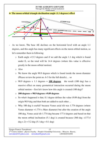 IN THE ALMIGHTY GOD NAME
Through the Mother of God mediation
I do this research
Gerges Francis Tawadrous/
2nd
Course student – physics Faculty – People's Friendship University – Moscow –Russia..
mrwaheid1@yahoo.com mrwaheid@gmail.com +201022532292
13
4- The moon orbital triangle declination angle (1.1 degrees) effect
- As we know, The base AE declines on the horizontal level with an angle 1.1
degrees, and this angle has many significant effects on the moon orbital motion, so
let's remember them in following
o Earth angle =13.3 degrees and if we add the angle 1.1 deg which is found
under E, so the total will be 14.4 degrees (where this value is effective
greatly in the moon orbital motion)
o Also
o We know the angle 90.9 degrees which is found inside the moon diameter
(Please review the point no. 6-3 for the full details)… so
o 90.9 degrees x 1.1 degrees = 100 degrees the result (100 deg) has a
massive effect on many geometrical interaction occurred during the moon
orbital motion – first let's know how this angle is created (100 deg)?
o 100 degrees = 90.9 degrees +9.09 degrees
o So what's happened is that, 0.1 degree defines the value (9.09 deg) from the
origin 90.9 deg and then both are added to each other…
o Why 100 deg is useful? because Venus axial tilt was 1.774 degrees (where
Venus diameter =1.774 x Mars diameter) but after the creation of the angle
100 deg, Venus axial tilt 1.774 deg became 177.4 degrees and based on that
the moon orbital inclination (5.1 deg) is created because (360 deg –(177.4
deg x 2) = 5.2 deg (5.1 deg + 0.1 deg)
 