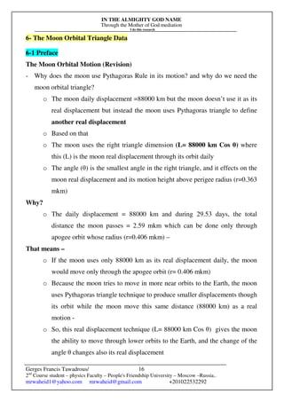 IN THE ALMIGHTY GOD NAME
Through the Mother of God mediation
I do this research
Gerges Francis Tawadrous/
2nd
Course student – physics Faculty – People's Friendship University – Moscow –Russia..
mrwaheid1@yahoo.com mrwaheid@gmail.com +201022532292
16
6- The Moon Orbital Triangle Data
6-1 Preface
The Moon Orbital Motion (Revision)
- Why does the moon use Pythagoras Rule in its motion? and why do we need the
moon orbital triangle?
o The moon daily displacement =88000 km but the moon doesn’t use it as its
real displacement but instead the moon uses Pythagoras triangle to define
another real displacement
o Based on that
o The moon uses the right triangle dimension (L= 88000 km Cos θ) where
this (L) is the moon real displacement through its orbit daily
o The angle (θ) is the smallest angle in the right triangle, and it effects on the
moon real displacement and its motion height above perigee radius (r=0.363
mkm)
Why?
o The daily displacement = 88000 km and during 29.53 days, the total
distance the moon passes = 2.59 mkm which can be done only through
apogee orbit whose radius (r=0.406 mkm) –
That means –
o If the moon uses only 88000 km as its real displacement daily, the moon
would move only through the apogee orbit (r= 0.406 mkm)
o Because the moon tries to move in more near orbits to the Earth, the moon
uses Pythagoras triangle technique to produce smaller displacements though
its orbit while the moon move this same distance (88000 km) as a real
motion -
o So, this real displacement technique (L= 88000 km Cos θ) gives the moon
the ability to move through lower orbits to the Earth, and the change of the
angle θ changes also its real displacement
 