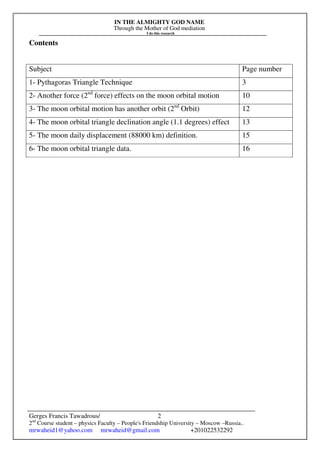 IN THE ALMIGHTY GOD NAME
Through the Mother of God mediation
I do this research
Gerges Francis Tawadrous/
2nd
Course student – physics Faculty – People's Friendship University – Moscow –Russia..
mrwaheid1@yahoo.com mrwaheid@gmail.com +201022532292
2
Contents
Subject Page number
1- Pythagoras Triangle Technique 3
2- Another force (2nd
force) effects on the moon orbital motion 10
3- The moon orbital motion has another orbit (2nd
Orbit) 12
4- The moon orbital triangle declination angle (1.1 degrees) effect 13
5- The moon daily displacement (88000 km) definition. 15
6- The moon orbital triangle data. 16
 