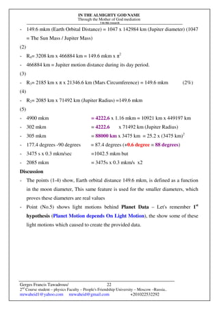 IN THE ALMIGHTY GOD NAME
Through the Mother of God mediation
I do this research
Gerges Francis Tawadrous/
2nd
Course student – physics Faculty – People's Friendship University – Moscow –Russia..
mrwaheid1@yahoo.com mrwaheid@gmail.com +201022532292
22
- 149.6 mkm (Earth Orbital Distance) = 1047 x 142984 km (Jupiter diameter) (1047
= The Sun Mass / Jupiter Mass)
(2)
- R4= 3208 km x 466884 km = 149.6 mkm x π2
- 466884 km = Jupiter motion distance during its day period.
(3)
- R3= 2185 km x π x 21346.6 km (Mars Circumference) = 149.6 mkm (2%)
(4)
- R2= 2085 km x 71492 km (Jupiter Radius) =149.6 mkm
(5)
- 4900 mkm = 4222.6 x 1.16 mkm = 10921 km x 449197 km
- 302 mkm = 4222.6 x 71492 km (Jupiter Radius)
- 305 mkm = 88000 km x 3475 km = 25.2 x (3475 km)2
- 177.4 degrees -90 degrees = 87.4 degrees (+0.6 degree = 88 degrees)
- 3475 s x 0.3 mkm/sec =1042.5 mkm but
- 2085 mkm = 3475s x 0.3 mkm/s x2
Discussion
- The points (1-4) show, Earth orbital distance 149.6 mkm, is defined as a function
in the moon diameter, This same feature is used for the smaller diameters, which
proves these diameters are real values
- Point (No.5) shows light motions behind Planet Data – Let's remember 1st
hypothesis (Planet Motion depends On Light Motion), the show some of these
light motions which caused to create the provided data.
 
