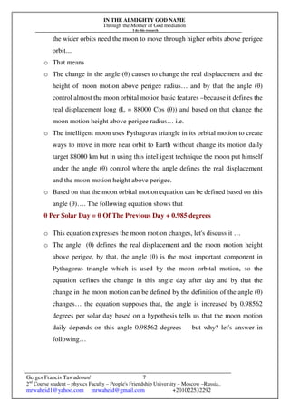 IN THE ALMIGHTY GOD NAME
Through the Mother of God mediation
I do this research
Gerges Francis Tawadrous/
2nd
Course student – physics Faculty – People's Friendship University – Moscow –Russia..
mrwaheid1@yahoo.com mrwaheid@gmail.com +201022532292
7
the wider orbits need the moon to move through higher orbits above perigee
orbit....
o That means
o The change in the angle (θ) causes to change the real displacement and the
height of moon motion above perigee radius… and by that the angle (θ)
control almost the moon orbital motion basic features –because it defines the
real displacement long (L = 88000 Cos (θ)) and based on that change the
moon motion height above perigee radius… i.e.
o The intelligent moon uses Pythagoras triangle in its orbital motion to create
ways to move in more near orbit to Earth without change its motion daily
target 88000 km but in using this intelligent technique the moon put himself
under the angle (θ) control where the angle defines the real displacement
and the moon motion height above perigee.
o Based on that the moon orbital motion equation can be defined based on this
angle (θ)…. The following equation shows that
θ Per Solar Day = θ Of The Previous Day + 0.985 degrees
o This equation expresses the moon motion changes, let's discuss it …
o The angle (θ) defines the real displacement and the moon motion height
above perigee, by that, the angle (θ) is the most important component in
Pythagoras triangle which is used by the moon orbital motion, so the
equation defines the change in this angle day after day and by that the
change in the moon motion can be defined by the definition of the angle (θ)
changes… the equation supposes that, the angle is increased by 0.98562
degrees per solar day based on a hypothesis tells us that the moon motion
daily depends on this angle 0.98562 degrees - but why? let's answer in
following…
 