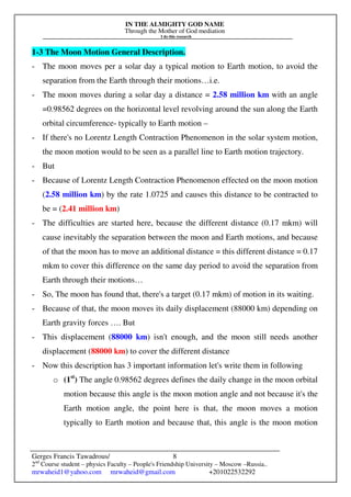 IN THE ALMIGHTY GOD NAME
Through the Mother of God mediation
I do this research
Gerges Francis Tawadrous/
2nd
Course student – physics Faculty – People's Friendship University – Moscow –Russia..
mrwaheid1@yahoo.com mrwaheid@gmail.com +201022532292
8
1-3 The Moon Motion General Description.
- The moon moves per a solar day a typical motion to Earth motion, to avoid the
separation from the Earth through their motions…i.e.
- The moon moves during a solar day a distance = 2.58 million km with an angle
=0.98562 degrees on the horizontal level revolving around the sun along the Earth
orbital circumference- typically to Earth motion –
- If there's no Lorentz Length Contraction Phenomenon in the solar system motion,
the moon motion would to be seen as a parallel line to Earth motion trajectory.
- But
- Because of Lorentz Length Contraction Phenomenon effected on the moon motion
(2.58 million km) by the rate 1.0725 and causes this distance to be contracted to
be = (2.41 million km)
- The difficulties are started here, because the different distance (0.17 mkm) will
cause inevitably the separation between the moon and Earth motions, and because
of that the moon has to move an additional distance = this different distance = 0.17
mkm to cover this difference on the same day period to avoid the separation from
Earth through their motions…
- So, The moon has found that, there's a target (0.17 mkm) of motion in its waiting.
- Because of that, the moon moves its daily displacement (88000 km) depending on
Earth gravity forces …. But
- This displacement (88000 km) isn't enough, and the moon still needs another
displacement (88000 km) to cover the different distance
- Now this description has 3 important information let's write them in following
o (1st
) The angle 0.98562 degrees defines the daily change in the moon orbital
motion because this angle is the moon motion angle and not because it's the
Earth motion angle, the point here is that, the moon moves a motion
typically to Earth motion and because that, this angle is the moon motion
 