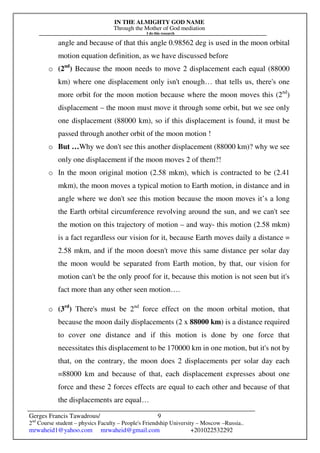 IN THE ALMIGHTY GOD NAME
Through the Mother of God mediation
I do this research
Gerges Francis Tawadrous/
2nd
Course student – physics Faculty – People's Friendship University – Moscow –Russia..
mrwaheid1@yahoo.com mrwaheid@gmail.com +201022532292
9
angle and because of that this angle 0.98562 deg is used in the moon orbital
motion equation definition, as we have discussed before
o (2nd
) Because the moon needs to move 2 displacement each equal (88000
km) where one displacement only isn't enough… that tells us, there's one
more orbit for the moon motion because where the moon moves this (2nd
)
displacement – the moon must move it through some orbit, but we see only
one displacement (88000 km), so if this displacement is found, it must be
passed through another orbit of the moon motion !
o But …Why we don't see this another displacement (88000 km)? why we see
only one displacement if the moon moves 2 of them?!
o In the moon original motion (2.58 mkm), which is contracted to be (2.41
mkm), the moon moves a typical motion to Earth motion, in distance and in
angle where we don't see this motion because the moon moves it’s a long
the Earth orbital circumference revolving around the sun, and we can't see
the motion on this trajectory of motion – and way- this motion (2.58 mkm)
is a fact regardless our vision for it, because Earth moves daily a distance =
2.58 mkm, and if the moon doesn't move this same distance per solar day
the moon would be separated from Earth motion, by that, our vision for
motion can't be the only proof for it, because this motion is not seen but it's
fact more than any other seen motion….
o (3rd
) There's must be 2nd
force effect on the moon orbital motion, that
because the moon daily displacements (2 x 88000 km) is a distance required
to cover one distance and if this motion is done by one force that
necessitates this displacement to be 170000 km in one motion, but it's not by
that, on the contrary, the moon does 2 displacements per solar day each
=88000 km and because of that, each displacement expresses about one
force and these 2 forces effects are equal to each other and because of that
the displacements are equal…
 