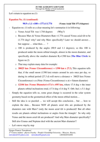 IN THE ALMIGHTY GOD NAME
Through the Mother of God mediation
I do this research
Gerges Francis Tawadrous/
2nd
Course student – physics Faculty – People's Friendship University – Moscow –Russia..
mrwaheid1@yahoo.com mrwaheid@gmail.com +201022532292
10
Let's return to equation no.(1)
Equation No. (1) (continued)
90.9 x 1.1 =100 = 177.4 /1.774 (Venus Axial Tilt 177.4 degrees)
- Equation no. (1) tells us a clear meaning let's summarize it in following:
o Venus Axial Tilt was 1.744 degrees (Why?)
o Because Mars & Venus Diameters Rate =1.774 caused Venus axial tilt to be
(1.774 deg)! why? and why Mars specifically? Later we should answer…
but suppose … what then…. ?
o 100 is produced by the angles (90.9 and 1.1 degrees), so this 100 is
produced under the moon orbital triangle, almost in the moon diameter, and
specifically above the smallest diameter R1=1390 km (The Blue Circle in
figure no.2)
o That may explain many data for example:
o 38025 km (Venus Circumference) = 1390 km x 27.3, This equation tells
that, if the small moon (1390 km) rotates around its axis once per day, so
during its orbital period (27.3 d) will move a distance = 38025 km (Venus
Circumference) x π (Note (Venus Circumference) x π) = Saturn diameter)
o 12104 km (Venus Diameter)=17.4 x 695 km, where 17.4 deg = the inner
planets orbital inclinations total, (17.4 deg =3.4 deg V. Orb. Incl. x 5.1 deg)
- Simply the equation tells us, some great change is occurred in the solar system
geometry based on the geometrical effect of the moon orbital motion…
- Still the idea is so puzzled … we will accept this conclusion… but … how to
explain the data… Because NOT all planets axial tilts are produced by the
diameters rate with Mars? (only the moon axial tilt is produced)! But all other
results are planets orbital inclinations or angles from the triangle! So why only
Venus and the moon axial tilt are produced? And why Mars diameter specifically?
Still also Uranus and Neptune deal with the ancient Mars diameter!!
- Let's move step by step
 