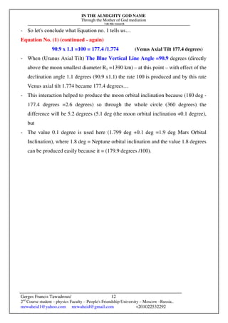 IN THE ALMIGHTY GOD NAME
Through the Mother of God mediation
I do this research
Gerges Francis Tawadrous/
2nd
Course student – physics Faculty – People's Friendship University – Moscow –Russia..
mrwaheid1@yahoo.com mrwaheid@gmail.com +201022532292
12
- So let's conclude what Equation no. 1 tells us…
Equation No. (1) (continued - again)
90.9 x 1.1 =100 = 177.4 /1.774 (Venus Axial Tilt 177.4 degrees)
- When (Uranus Axial Tilt) The Blue Vertical Line Angle =90.9 degrees (directly
above the moon smallest diameter R1 =1390 km) – at this point – with effect of the
declination angle 1.1 degrees (90.9 x1.1) the rate 100 is produced and by this rate
Venus axial tilt 1.774 became 177.4 degrees…
- This interaction helped to produce the moon orbital inclination because (180 deg -
177.4 degrees =2.6 degrees) so through the whole circle (360 degrees) the
difference will be 5.2 degrees (5.1 deg (the moon orbital inclination +0.1 degree),
but
- The value 0.1 degree is used here (1.799 deg +0.1 deg =1.9 deg Mars Orbital
Inclination), where 1.8 deg = Neptune orbital inclination and the value 1.8 degrees
can be produced easily because it = (179.9 degrees /100).
 