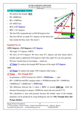 IN THE ALMIGHTY GOD NAME
Through the Mother of God mediation
I do this research
Gerges Francis Tawadrous/
2nd
Course student – physics Faculty – People's Friendship University – Moscow –Russia..
mrwaheid1@yahoo.com mrwaheid@gmail.com +201022532292
13
2-2 The Triangle BCF Analysis
- We analyze the triangle BCF
- BC =86000 km
- BF = 21000 km
- CF =88527 km
- BCF = 13.7 degrees
- BFC = 76.3 degrees
- The line CB is perpendicular on FB (90 degrees) but
- The line CB has an angle 91.1 degrees on the black line
base (under the blue circle "the moon")
Equation No. (2)
1259.3 degrees = 91.9 degrees x 13.7 degrees
- The angle 13.7 degrees (=BCF)
- We have no 91.9 degrees! We have only 91.1 degrees and that means there's
another angle is added here (0.8 degrees) what's this angle? It's our next question
- We have 2 points here to investigate… which are
- (1st
Point) To analyze the triangle BCF because of the angle 13.7 degrees
And
- (2nd
Point) To analyze the angle 1259.3 degrees other using…
(1st
Point) ….The Triangle BCF
- Its perimeter = 195527 km but (2x 195527 = 391054 km) …..And
- BF = 21000 km and EB = perigee radius = 363000 km means EF = 384000 km
- (384000 km)2
+ (86000 km)2
= 393512 km
- The difference between the 2 values = 0.6% or around 2500 km while the
distance from perigee to apogee =43000 km, means the rate around 5.7%.
- The calculation is clear and puzzled, because the double value of the triangle
perimeter can be produced by using Pythagoras rule for (The Triangle Base and
Perigee Radius)
 