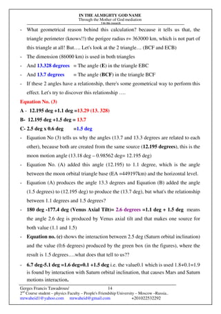 IN THE ALMIGHTY GOD NAME
Through the Mother of God mediation
I do this research
Gerges Francis Tawadrous/
2nd
Course student – physics Faculty – People's Friendship University – Moscow –Russia..
mrwaheid1@yahoo.com mrwaheid@gmail.com +201022532292
14
- What geometrical reason behind this calculation? because it tells us that, the
triangle perimeter (knows!!) the perigee radius r= 363000 km, which is not part of
this triangle at all! But…. Let's look at the 2 triangle… (BCF and ECB)
- The dimension (86000 km) is used in both triangles
- And 13.328 degrees = The angle (E) in the triangle EBC
- And 13.7 degrees = The angle (BCF) in the triangle BCF
- If these 2 angles have a relationship, there's some geometrical way to perform this
effect. Let's try to discover this relationship ….
Equation No. (3)
A - 12.195 deg +1.1 deg =13.29 (13. 328)
B- 12.195 deg +1.5 deg = 13.7
C- 2.5 deg x 0.6 deg =1.5 deg
- Equation No (3) tells us why the angles (13.7 and 13.3 degrees are related to each
other), because both are created from the same source (12.195 degrees), this is the
moon motion angle (13.18 deg – 0.98562 deg= 12.195 deg)
- Equation No. (A) added this angle (12.195) to 1.1 degree, which is the angle
between the moon orbital triangle base (EA =449197km) and the horizontal level.
- Equation (A) produces the angle 13.3 degrees and Equation (B) added the angle
(1.5 degrees) to (12.195 deg) to produce the (13.7 deg), but what's the relationship
between 1.1 degrees and 1.5 degrees?
- 180 deg -177.4 deg (Venus Axial Tilt)= 2.6 degrees =1.1 deg + 1.5 deg means
the angle 2.6 deg is produced by Venus axial tilt and that makes one source for
both value (1.1 and 1.5)
- Equation no. (c) shows the interaction between 2.5 deg (Saturn orbital inclination)
and the value (0.6 degrees) produced by the green box (in the figures), where the
result is 1.5 degrees….what does that tell to us??
- 6.7 deg-5.1 deg =1.6 deg=0.1 +1.5 deg i.e. the value0.1 which is used 1.8+0.1=1.9
is found by interaction with Saturn orbital inclination, that causes Mars and Saturn
motions interaction.
 