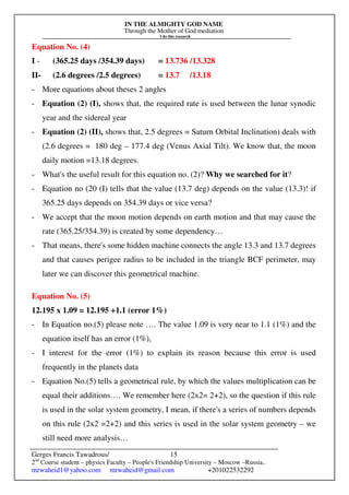 IN THE ALMIGHTY GOD NAME
Through the Mother of God mediation
I do this research
Gerges Francis Tawadrous/
2nd
Course student – physics Faculty – People's Friendship University – Moscow –Russia..
mrwaheid1@yahoo.com mrwaheid@gmail.com +201022532292
15
Equation No. (4)
I - (365.25 days /354.39 days) = 13.736 /13.328
II- (2.6 degrees /2.5 degrees) = 13.7 /13.18
- More equations about theses 2 angles
- Equation (2) (I), shows that, the required rate is used between the lunar synodic
year and the sidereal year
- Equation (2) (II), shows that, 2.5 degrees = Saturn Orbital Inclination) deals with
(2.6 degrees = 180 deg – 177.4 deg (Venus Axial Tilt). We know that, the moon
daily motion =13.18 degrees.
- What's the useful result for this equation no. (2)? Why we searched for it?
- Equation no (20 (I) tells that the value (13.7 deg) depends on the value (13.3)! if
365.25 days depends on 354.39 days or vice versa?
- We accept that the moon motion depends on earth motion and that may cause the
rate (365.25/354.39) is created by some dependency…
- That means, there's some hidden machine connects the angle 13.3 and 13.7 degrees
and that causes perigee radius to be included in the triangle BCF perimeter, may
later we can discover this geometrical machine.
Equation No. (5)
12.195 x 1.09 = 12.195 +1.1 (error 1%)
- In Equation no.(5) please note …. The value 1.09 is very near to 1.1 (1%) and the
equation itself has an error (1%),
- I interest for the error (1%) to explain its reason because this error is used
frequently in the planets data
- Equation No.(5) tells a geometrical rule, by which the values multiplication can be
equal their additions…. We remember here (2x2= 2+2), so the question if this rule
is used in the solar system geometry, I mean, if there's a series of numbers depends
on this rule (2x2 =2+2) and this series is used in the solar system geometry – we
still need more analysis…
 