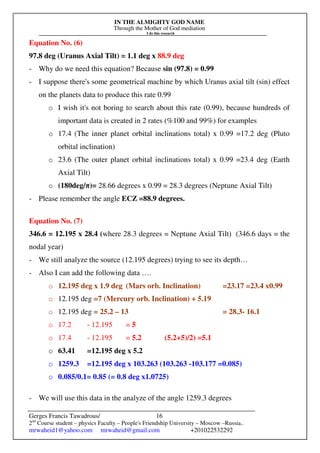 IN THE ALMIGHTY GOD NAME
Through the Mother of God mediation
I do this research
Gerges Francis Tawadrous/
2nd
Course student – physics Faculty – People's Friendship University – Moscow –Russia..
mrwaheid1@yahoo.com mrwaheid@gmail.com +201022532292
16
Equation No. (6)
97.8 deg (Uranus Axial Tilt) = 1.1 deg x 88.9 deg
- Why do we need this equation? Because sin (97.8) = 0.99
- I suppose there's some geometrical machine by which Uranus axial tilt (sin) effect
on the planets data to produce this rate 0.99
o I wish it's not boring to search about this rate (0.99), because hundreds of
important data is created in 2 rates (%100 and 99%) for examples
o 17.4 (The inner planet orbital inclinations total) x 0.99 =17.2 deg (Pluto
orbital inclination)
o 23.6 (The outer planet orbital inclinations total) x 0.99 =23.4 deg (Earth
Axial Tilt)
o (180deg/π)= 28.66 degrees x 0.99 = 28.3 degrees (Neptune Axial Tilt)
- Please remember the angle ECZ =88.9 degrees.
Equation No. (7)
346.6 = 12.195 x 28.4 (where 28.3 degrees = Neptune Axial Tilt) (346.6 days = the
nodal year)
- We still analyze the source (12.195 degrees) trying to see its depth…
- Also I can add the following data ….
o 12.195 deg x 1.9 deg (Mars orb. Inclination) =23.17 =23.4 x0.99
o 12.195 deg =7 (Mercury orb. Inclination) + 5.19
o 12.195 deg = 25.2 – 13 = 28.3- 16.1
o 17.2 - 12.195 = 5
o 17.4 - 12.195 = 5.2 (5.2+5)/2) =5.1
o 63.41 =12.195 deg x 5.2
o 1259.3 =12.195 deg x 103.263 (103.263 -103.177 =0.085)
o 0.085/0.1= 0.85 (= 0.8 deg x1.0725)
- We will use this data in the analyze of the angle 1259.3 degrees
 