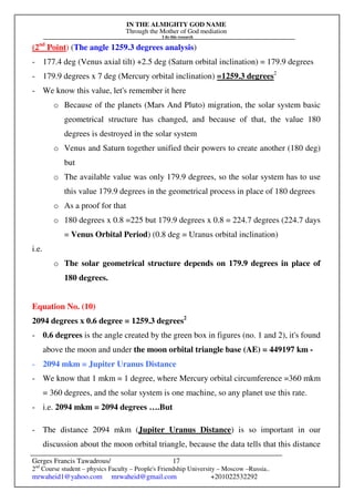 IN THE ALMIGHTY GOD NAME
Through the Mother of God mediation
I do this research
Gerges Francis Tawadrous/
2nd
Course student – physics Faculty – People's Friendship University – Moscow –Russia..
mrwaheid1@yahoo.com mrwaheid@gmail.com +201022532292
17
(2nd
Point) (The angle 1259.3 degrees analysis)
- 177.4 deg (Venus axial tilt) +2.5 deg (Saturn orbital inclination) = 179.9 degrees
- 179.9 degrees x 7 deg (Mercury orbital inclination) =1259.3 degrees2
- We know this value, let's remember it here
o Because of the planets (Mars And Pluto) migration, the solar system basic
geometrical structure has changed, and because of that, the value 180
degrees is destroyed in the solar system
o Venus and Saturn together unified their powers to create another (180 deg)
but
o The available value was only 179.9 degrees, so the solar system has to use
this value 179.9 degrees in the geometrical process in place of 180 degrees
o As a proof for that
o 180 degrees x 0.8 =225 but 179.9 degrees x 0.8 = 224.7 degrees (224.7 days
= Venus Orbital Period) (0.8 deg = Uranus orbital inclination)
i.e.
o The solar geometrical structure depends on 179.9 degrees in place of
180 degrees.
Equation No. (10)
2094 degrees x 0.6 degree = 1259.3 degrees2
- 0.6 degrees is the angle created by the green box in figures (no. 1 and 2), it's found
above the moon and under the moon orbital triangle base (AE) = 449197 km -
- 2094 mkm = Jupiter Uranus Distance
- We know that 1 mkm = 1 degree, where Mercury orbital circumference =360 mkm
= 360 degrees, and the solar system is one machine, so any planet use this rate.
- i.e. 2094 mkm = 2094 degrees ….But
- The distance 2094 mkm (Jupiter Uranus Distance) is so important in our
discussion about the moon orbital triangle, because the data tells that this distance
 