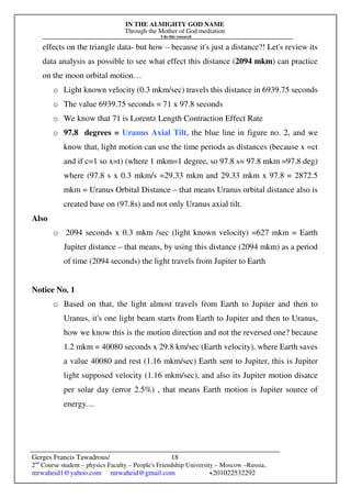 IN THE ALMIGHTY GOD NAME
Through the Mother of God mediation
I do this research
Gerges Francis Tawadrous/
2nd
Course student – physics Faculty – People's Friendship University – Moscow –Russia..
mrwaheid1@yahoo.com mrwaheid@gmail.com +201022532292
18
effects on the triangle data- but how – because it's just a distance?! Let's review its
data analysis as possible to see what effect this distance (2094 mkm) can practice
on the moon orbital motion…
o Light known velocity (0.3 mkm/sec) travels this distance in 6939.75 seconds
o The value 6939.75 seconds = 71 x 97.8 seconds
o We know that 71 is Lorentz Length Contraction Effect Rate
o 97.8 degrees = Uranus Axial Tilt, the blue line in figure no. 2, and we
know that, light motion can use the time periods as distances (because x =ct
and if c=1 so x=t) (where 1 mkm=1 degree, so 97.8 s= 97.8 mkm =97.8 deg)
where (97.8 s x 0.3 mkm/s =29.33 mkm and 29.33 mkm x 97.8 = 2872.5
mkm = Uranus Orbital Distance – that means Uranus orbital distance also is
created base on (97.8s) and not only Uranus axial tilt.
Also
o 2094 seconds x 0.3 mkm /sec (light known velocity) =627 mkm = Earth
Jupiter distance – that means, by using this distance (2094 mkm) as a period
of time (2094 seconds) the light travels from Jupiter to Earth
Notice No. 1
o Based on that, the light almost travels from Earth to Jupiter and then to
Uranus, it's one light beam starts from Earth to Jupiter and then to Uranus,
how we know this is the motion direction and not the reversed one? because
1.2 mkm = 40080 seconds x 29.8 km/sec (Earth velocity), where Earth saves
a value 40080 and rest (1.16 mkm/sec) Earth sent to Jupiter, this is Jupiter
light supposed velocity (1.16 mkm/sec), and also its Jupiter motion disatce
per solar day (error 2.5%) , that means Earth motion is Jupiter source of
energy…
 