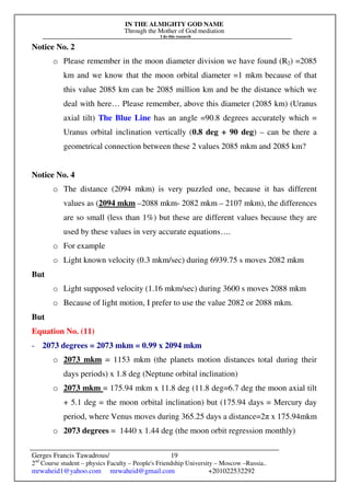 IN THE ALMIGHTY GOD NAME
Through the Mother of God mediation
I do this research
Gerges Francis Tawadrous/
2nd
Course student – physics Faculty – People's Friendship University – Moscow –Russia..
mrwaheid1@yahoo.com mrwaheid@gmail.com +201022532292
19
Notice No. 2
o Please remember in the moon diameter division we have found (R2) =2085
km and we know that the moon orbital diameter =1 mkm because of that
this value 2085 km can be 2085 million km and be the distance which we
deal with here… Please remember, above this diameter (2085 km) (Uranus
axial tilt) The Blue Line has an angle =90.8 degrees accurately which =
Uranus orbital inclination vertically (0.8 deg + 90 deg) – can be there a
geometrical connection between these 2 values 2085 mkm and 2085 km?
Notice No. 4
o The distance (2094 mkm) is very puzzled one, because it has different
values as (2094 mkm –2088 mkm- 2082 mkm – 2107 mkm), the differences
are so small (less than 1%) but these are different values because they are
used by these values in very accurate equations….
o For example
o Light known velocity (0.3 mkm/sec) during 6939.75 s moves 2082 mkm
But
o Light supposed velocity (1.16 mkm/sec) during 3600 s moves 2088 mkm
o Because of light motion, I prefer to use the value 2082 or 2088 mkm.
But
Equation No. (11)
- 2073 degrees = 2073 mkm = 0.99 x 2094 mkm
o 2073 mkm = 1153 mkm (the planets motion distances total during their
days periods) x 1.8 deg (Neptune orbital inclination)
o 2073 mkm = 175.94 mkm x 11.8 deg (11.8 deg=6.7 deg the moon axial tilt
+ 5.1 deg = the moon orbital inclination) but (175.94 days = Mercury day
period, where Venus moves during 365.25 days a distance=2π x 175.94mkm
o 2073 degrees = 1440 x 1.44 deg (the moon orbit regression monthly)
 