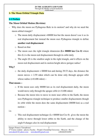 IN THE ALMIGHTY GOD NAME
Through the Mother of God mediation
I do this research
Gerges Francis Tawadrous/
2nd
Course student – physics Faculty – People's Friendship University – Moscow –Russia..
mrwaheid1@yahoo.com mrwaheid@gmail.com +201022532292
2
1- The Moon Orbital Triangle Data
1-1 Preface
The Moon Orbital Motion (Revision)
- Why does the moon use Pythagoras Rule in its motion? and why do we need the
moon orbital triangle?
o The moon daily displacement =88000 km but the moon doesn’t use it as its
real displacement but instead the moon uses Pythagoras triangle to define
another real displacement
o Based on that
o The moon uses the right triangle dimension (L= 88000 km Cos θ) where
this (L) is the moon real displacement through its orbit daily
o The angle (θ) is the smallest angle in the right triangle, and it effects on the
moon real displacement and its motion height above perigee radius!
Why?
o the daily displacement = 88000 km and during 29.53 days, the distance the
moon moves = 2.59 mkm which can be done only through apogee orbit
whose radius (r=0.406 mkm) –
That means –
o If the moon uses only 88000 km as its real displacement daily, the moon
would move only through the apogee orbit (r= 0.406 mkm)
o Because the moon tries to move in more near orbits to the Earth, the moon
uses Pythagoras triangle technique to produce smaller displacements though
its orbit while the moon does the same displacement (88000 km) as a real
motion -
i.e.
o This real displacement technique (L= 88000 km Cos θ) gives the moon the
ability to move through lower orbits to the Earth, and the change of the
angle θ changes also its real displacement
 