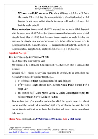 IN THE ALMIGHTY GOD NAME
Through the Mother of God mediation
I do this research
Gerges Francis Tawadrous/
2nd
Course student – physics Faculty – People's Friendship University – Moscow –Russia..
mrwaheid1@yahoo.com mrwaheid@gmail.com +201022532292
20
o 2073 degrees=12.195 degrees x 170 where (170 deg = 6.7 deg x 25.2 deg
Mars Axial Tilt = 11.8 deg (the moon axial tilt + orbital inclination) x 14.4
degrees (in the moon orbital triangle this angle = E angle (13.3 deg +1.1
deg) the angle under E
- Please remember, Uranus axial tilt (97.8 degrees) has an angle (91.1 degrees)
with the moon axial tilt (6.7 deg).. but Uranus is perpendicular on the moon orbital
triangle based (EA =449197 km), because Uranus creates an angle 1.1 degrees
between the triangle base and the horizontal level (where this horizontal level is
the moon axial tilt 6.7). and this angle (1.1 degrees) is found under (E) as shown in
the moon orbital triangle. So (E angle =13.3 degrees +1.1 = 14.4 degrees)
Equation No. (12)
2073 degrees/1259.3 degrees = 327.6 /540
- 327.6 days = the lunar sidereal year
- 540 seconds x 1.16 mkm/sec (light supposed velocity) = 627 mkm = Earth Jupiter
distance
- Equation no. (4) makes the days are equivalent to seconds, it's an application my
research hypotheses let's review them here…
o 1st
hypothesis (Planet motion depends on light motion)
o 2nd
hypothesis (Light Motion For 1 Second Cause Planet Motion For 1
Solar Day)
o The motion rule (Light Moves Along A Circle Circumference But Its
Follower Planet Moves Along Its Radius)
- I try to show that, it's a complex machine by which the planets move, i.e. planet
motion can't be considered as result of rigid body mechanics, because the light
motion is part can't be departed from planet motion and planet motion depends on
light motion…
Please Note. the Equation (2073 degrees = 2073 mkm = 0.99 x 2094 mkm)
 