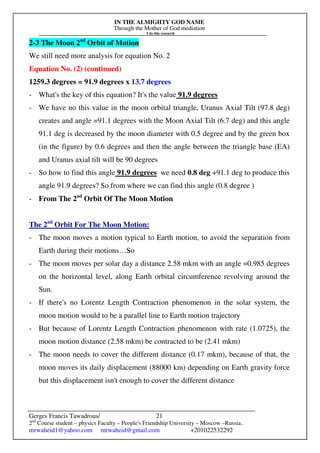 IN THE ALMIGHTY GOD NAME
Through the Mother of God mediation
I do this research
Gerges Francis Tawadrous/
2nd
Course student – physics Faculty – People's Friendship University – Moscow –Russia..
mrwaheid1@yahoo.com mrwaheid@gmail.com +201022532292
21
2-3 The Moon 2nd
Orbit of Motion
We still need more analysis for equation No. 2
Equation No. (2) (continued)
1259.3 degrees = 91.9 degrees x 13.7 degrees
- What's the key of this equation? It's the value 91.9 degrees
- We have no this value in the moon orbital triangle, Uranus Axial Tilt (97.8 deg)
creates and angle =91.1 degrees with the Moon Axial Tilt (6.7 deg) and this angle
91.1 deg is decreased by the moon diameter with 0.5 degree and by the green box
(in the figure) by 0.6 degrees and then the angle between the triangle base (EA)
and Uranus axial tilt will be 90 degrees
- So how to find this angle 91.9 degrees we need 0.8 deg +91.1 deg to produce this
angle 91.9 degrees? So from where we can find this angle (0.8 degree )
- From The 2nd
Orbit Of The Moon Motion
The 2nd
Orbit For The Moon Motion:
- The moon moves a motion typical to Earth motion, to avoid the separation from
Earth during their motions…So
- The moon moves per solar day a distance 2.58 mkm with an angle =0.985 degrees
on the horizontal level, along Earth orbital circumference revolving around the
Sun.
- If there's no Lorentz Length Contraction phenomenon in the solar system, the
moon motion would to be a parallel line to Earth motion trajectory
- But because of Lorentz Length Contraction phenomenon with rate (1.0725), the
moon motion distance (2.58 mkm) be contracted to be (2.41 mkm)
- The moon needs to cover the different distance (0.17 mkm), because of that, the
moon moves its daily displacement (88000 km) depending on Earth gravity force
but this displacement isn't enough to cover the different distance
 