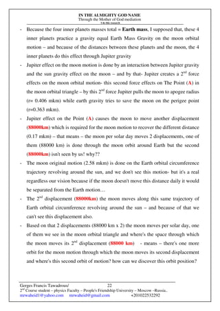 IN THE ALMIGHTY GOD NAME
Through the Mother of God mediation
I do this research
Gerges Francis Tawadrous/
2nd
Course student – physics Faculty – People's Friendship University – Moscow –Russia..
mrwaheid1@yahoo.com mrwaheid@gmail.com +201022532292
22
- Because the four inner planets masses total = Earth mass, I supposed that, these 4
inner planets practice a gravity equal Earth Mass Gravity on the moon orbital
motion – and because of the distances between these planets and the moon, the 4
inner planets do this effect through Jupiter gravity
- Jupiter effect on the moon motion is done by an interaction between Jupiter gravity
and the sun gravity effect on the moon – and by that- Jupiter creates a 2nd
force
effects on the moon orbital motion- this second force effects on The Point (A) in
the moon orbital triangle – by this 2nd
force Jupiter pulls the moon to apogee radius
(r= 0.406 mkm) while earth gravity tries to save the moon on the perigee point
(r=0.363 mkm).
- Jupiter effect on the Point (A) causes the moon to move another displacement
(88000km) which is required for the moon motion to recover the different distance
(0.17 mkm) – that means – the moon per solar day moves 2 displacements, one of
them (88000 km) is done through the moon orbit around Earth but the second
(88000km) isn't seen by us! why??
- The moon original motion (2.58 mkm) is done on the Earth orbital circumference
trajectory revolving around the sun, and we don't see this motion- but it's a real
regardless our vision because if the moon doesn't move this distance daily it would
be separated from the Earth motion…
- The 2nd
displacement (88000km) the moon moves along this same trajectory of
Earth orbital circumference revolving around the sun – and because of that we
can't see this displacement also.
- Based on that 2 displacements (88000 km x 2) the moon moves per solar day, one
of them we see in the moon orbital triangle and where's the space through which
the moon moves its 2nd
displacement (88000 km) - means – there's one more
orbit for the moon motion through which the moon moves its second displacement
and where's this second orbit of motion? how can we discover this orbit position?
 