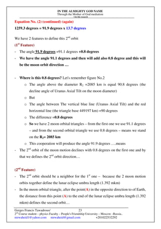 IN THE ALMIGHTY GOD NAME
Through the Mother of God mediation
I do this research
Gerges Francis Tawadrous/
2nd
Course student – physics Faculty – People's Friendship University – Moscow –Russia..
mrwaheid1@yahoo.com mrwaheid@gmail.com +201022532292
23
Equation No. (2) (continued) (again)
1259.3 degrees = 91.9 degrees x 13.7 degrees
We have 2 features to define this 2nd
orbit
(1st
Feature)
- The angle 91.9 degrees =91.1 degrees +0.8 degrees
- We have the angle 91.1 degrees and then will add also 0.8 degree and this will
be the moon orbit direction …
- Where is this 0.8 degrees? Let's remember figure No.2
o The angle above the diameter R2 =2085 km is equal 90.8 degrees (the
decline angle of Uranus Axial Tilt on the moon diameter)
o But
o The angle between The vertical blue line (Uranus Axial Tilt) and the red
horizontal line (the triangle base 449197 km) =90 degrees
o The difference =0.8 degrees
o So we have 2 moon orbital triangles – from the first one we use 91.1 degrees
– and from the second orbital triangle we use 0.8 degrees – means we stand
on the R2= 2085 km
o This cooperation will produce the angle 91.9 degrees ….means
- The 2nd
orbit of the moon motion declines with 0.8 degrees on the first one and by
that we defines the 2nd
orbit direction…
(2nd
Feature)
- The 2nd
orbit should be a neighbor for the 1st
one – because the 2 moon motion
orbits together define the lunar eclipse umbra length (1.392 mkm)
- In the moon orbital triangle, after the point(A) in the opposite direction to of Earth,
the distance from this point (A) to the end of the lunar eclipse umbra length (1.392
mkm) defines the second orbit…
 