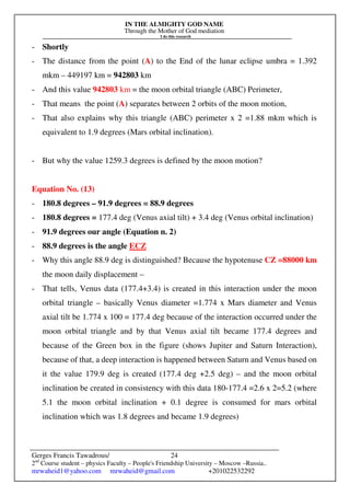 IN THE ALMIGHTY GOD NAME
Through the Mother of God mediation
I do this research
Gerges Francis Tawadrous/
2nd
Course student – physics Faculty – People's Friendship University – Moscow –Russia..
mrwaheid1@yahoo.com mrwaheid@gmail.com +201022532292
24
- Shortly
- The distance from the point (A) to the End of the lunar eclipse umbra = 1.392
mkm – 449197 km = 942803 km
- And this value 942803 km = the moon orbital triangle (ABC) Perimeter,
- That means the point (A) separates between 2 orbits of the moon motion,
- That also explains why this triangle (ABC) perimeter x 2 =1.88 mkm which is
equivalent to 1.9 degrees (Mars orbital inclination).
- But why the value 1259.3 degrees is defined by the moon motion?
Equation No. (13)
- 180.8 degrees – 91.9 degrees = 88.9 degrees
- 180.8 degrees = 177.4 deg (Venus axial tilt) + 3.4 deg (Venus orbital inclination)
- 91.9 degrees our angle (Equation n. 2)
- 88.9 degrees is the angle ECZ
- Why this angle 88.9 deg is distinguished? Because the hypotenuse CZ =88000 km
the moon daily displacement –
- That tells, Venus data (177.4+3.4) is created in this interaction under the moon
orbital triangle – basically Venus diameter =1.774 x Mars diameter and Venus
axial tilt be 1.774 x 100 = 177.4 deg because of the interaction occurred under the
moon orbital triangle and by that Venus axial tilt became 177.4 degrees and
because of the Green box in the figure (shows Jupiter and Saturn Interaction),
because of that, a deep interaction is happened between Saturn and Venus based on
it the value 179.9 deg is created (177.4 deg +2.5 deg) – and the moon orbital
inclination be created in consistency with this data 180-177.4 =2.6 x 2=5.2 (where
5.1 the moon orbital inclination + 0.1 degree is consumed for mars orbital
inclination which was 1.8 degrees and became 1.9 degrees)
 