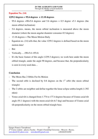 IN THE ALMIGHTY GOD NAME
Through the Mother of God mediation
I do this research
Gerges Francis Tawadrous/
2nd
Course student – physics Faculty – People's Friendship University – Moscow –Russia..
mrwaheid1@yahoo.com mrwaheid@gmail.com +201022532292
25
Equation No. (14)
1259.3 degrees = 95.6 degrees x 13.18 degrees
- 95.6 degrees =90+5.6 degrees and 5.6 degrees = 0.5 degree +5.1 degrees (the
moon orbital inclination)
- 5.6 degrees, means, the moon orbital inclination is measured above the moon
diameter (where the moon angular diameter consumes 0.5 degrees)
- 13.18 degrees = The Moon Motion Daily
- Equation no. (14) tells that, the value 1259.3 degrees is defined based on the moon
motion data!
- But
- Vertically…. (90+5.6 =95.6)
- It's the basic feature of this angle (1259.3 degrees), we work here under the moon
orbital triangle, under the angle 90 degrees, and because that, the perpendicularity
is seen in every used data…
Conclusion
- The Moon Has 2 Orbits For Its Motion
- The second orbit is declined by 0.8 degrees on the 1st
orbit (the moon orbital
triangle)
- The 2 orbits are neighbor and define together the lunar eclipse umbra length (1.392
mkm)
- Venus axial tilt is changed from 1.774 to 177.4 degrees because of Uranus axial tilt
angle (91.1 degrees) with the moon axial tilt (6.7 deg) and because of Uranus axial
tilt perpendicularity on the moon orbital triangle base.
 