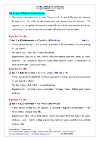 IN THE ALMIGHTY GOD NAME
Through the Mother of God mediation
I do this research
Gerges Francis Tawadrous/
2nd
Course student – physics Faculty – People's Friendship University – Moscow –Russia..
mrwaheid1@yahoo.com mrwaheid@gmail.com +201022532292
26
2-4 Uranus Effect on Venus motion
- The paper conclusion tells us that, Venus axial tilt was 1.774 deg and because
Uranus Axial Tilt effect on the moon axial tilt, Venus axial tilt became 177.4
degrees – so this point of discussion may help us to find some confidence in this
conclusion – because we try see what effect Uranus practices on Venus.
Equation No. (15)
35 km /s x 12104 seconds = 423640 km (421056 km) (0.6%)
- Venus moves during (12104 seconds) a distance = Uranus motion distance during
its day period
- We know that, 12104 km = Venus Diameter
- Equation no. (15) tells us that, there's some consistency between Uranus & Venus
motions – this feature is added to more other features shows a consistency in
motions between Uranus and Venus…
Equation No. (16)
35 km /s x 120536 seconds = 4218760 km (421056 km x 10)
- Venus moves during (120536 seconds) a distance = Uranus motion distance during
its day period x 10 days
- We know that, 120536 km = Venus Diameter
- Equation no. (16) shows more consistency between Venus, Saturn and Uranus
motions
Equation No. (17)
35 km /s x 12756 seconds = 446460 km (449197 km)
- Venus moves during (12756 seconds) a distance = Jupiter Circumference = the
moon orbital triangle base AE
- Equation no. (17) tells us that, there's some consistency between Jupiter & Venus
motions – also – there's a deep consistency between Venus and the moon orbital
triangle data
 