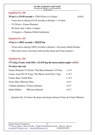 IN THE ALMIGHTY GOD NAME
Through the Mother of God mediation
I do this research
Gerges Francis Tawadrous/
2nd
Course student – physics Faculty – People's Friendship University – Moscow –Russia..
mrwaheid1@yahoo.com mrwaheid@gmail.com +201022532292
27
Equation No. (18)
35 km /s x 51118 seconds = 1789130 km (=1.8 mkm) (0.6%)
- Venus moves during (51118 seconds) a distance = 1.8 mkm
- 51118 km = Uranus Diameter
- We know that 1 mkm =1 degree
- 1.8 degrees = Neptune Orbital Inclination
Equation No. (19)
35 km /s x 10921 seconds = 382235 km
- Venus moves during (10921 seconds) a distance = the moon orbital distance
- That shows more consistency between the moon and Venus motions –
Equation No. (20)
177.4 deg (Venus Axial Tilt) / (12.195 deg the moon motion angle) =14.54
We know this rate
Uranus Diameter 51118 km / The Moon Diameter 3475 km = 14.7
Uranus Axial Tilt 97.8 deg / The Moon Axial Tilt 6.7 deg = 14.7
Uranus Mass / Earth Mass = 14.7
Venus Mass /Mercury Mass =14.7
2 Saturn diameters / Uranus diameter =14.7
Jupiter Radius / Mercury diameter =14.7
- Equation No. (2) shows the deep consistency between Venus & Uranus Motions.
 