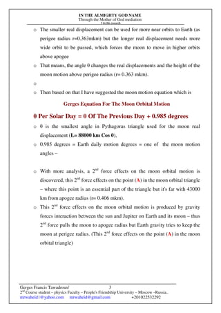 IN THE ALMIGHTY GOD NAME
Through the Mother of God mediation
I do this research
Gerges Francis Tawadrous/
2nd
Course student – physics Faculty – People's Friendship University – Moscow –Russia..
mrwaheid1@yahoo.com mrwaheid@gmail.com +201022532292
3
o The smaller real displacement can be used for more near orbits to Earth (as
perigee radius r=0.363mkm) but the longer real displacement needs more
wide orbit to be passed, which forces the moon to move in higher orbits
above apogee
o That means, the angle θ changes the real displacements and the height of the
moon motion above perigee radius (r= 0.363 mkm).
o
o Then based on that I have suggested the moon motion equation which is
Gerges Equation For The Moon Orbital Motion
θ Per Solar Day = θ Of The Previous Day + 0.985 degrees
o θ is the smallest angle in Pythagoras triangle used for the moon real
displacement (L= 88000 km Cos θ),
o 0.985 degrees = Earth daily motion degrees = one of the moon motion
angles –
o With more analysis, a 2nd
force effects on the moon orbital motion is
discovered, this 2nd
force effects on the point (A) in the moon orbital triangle
– where this point is an essential part of the triangle but it's far with 43000
km from apogee radius (r= 0.406 mkm).
o This 2nd
force effects on the moon orbital motion is produced by gravity
forces interaction between the sun and Jupiter on Earth and its moon – thus
2nd
force pulls the moon to apogee radius but Earth gravity tries to keep the
moon at perigee radius. (This 2nd
force effects on the point (A) in the moon
orbital triangle)
 