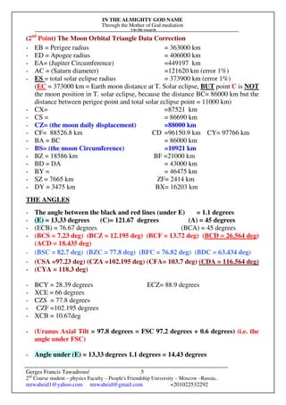 IN THE ALMIGHTY GOD NAME
Through the Mother of God mediation
I do this research
Gerges Francis Tawadrous/
2nd
Course student – physics Faculty – People's Friendship University – Moscow –Russia..
mrwaheid1@yahoo.com mrwaheid@gmail.com +201022532292
5
(2nd
Point) The Moon Orbital Triangle Data Correction
- EB = Perigee radius = 363000 km
- ED = Apogee radius = 406000 km
- EA= (Jupiter Circumference) =449197 km
- AC = (Saturn diameter) =121620 km (error 1%)
- ES = total solar eclipse radius = 373900 km (error 1%)
(EC = 373000 km = Earth moon distance at T. Solar eclipse, BUT point C is NOT
the moon position in T. solar eclipse, because the distance BC= 86000 km but the
distance between perigee point and total solar eclipse point = 11000 km)
- CX= =87521 km
- CS = = 86690 km
- CZ= (the moon daily displacement) =88000 km
- CF= 88526.8 km CD =96150.9 km CY= 97766 km
- BA = BC = 86000 km
- BS= (the moon Circumference) =10921 km
- BZ = 18586 km BF =21000 km
- BD = DA = 43000 km
- BY = = 46475 km
- SZ = 7665 km ZF= 2414 km
- DY = 3475 km BX= 16203 km
THE ANGLES
- The angle between the black and red lines (under E) = 1.1 degrees
- (E) = 13.33 degrees (C)= 121.67 degrees (A) = 45 degrees
- (ECB) = 76.67 degrees (BCA) = 45 degrees
- (BCS = 7.23 deg) (BCZ = 12.195 deg) (BCF = 13.72 deg) (BCD = 26.564 deg)
(ACD = 18.435 deg)
- (BSC = 82.7 deg) (BZC = 77.8 deg) (BFC = 76.82 deg) (BDC = 63.434 deg)
- (CSA =97.23 deg) (CZA =102.195 deg) (CFA= 103.7 deg) (CDA = 116.564 deg)
- (CYA = 118.3 deg)
- BCY = 28.39 degrees ECZ= 88.9 degrees
- XCE = 66 degrees
- CZS = 77.8 degrees
- CZF =102.195 degrees
- XCB = 10.67deg
- (Uranus Axial Tilt = 97.8 degrees = FSC 97.2 degrees + 0.6 degrees) (i.e. the
angle under FSC)
- Angle under (E) = 13.33 degrees 1.1 degrees = 14.43 degrees
 