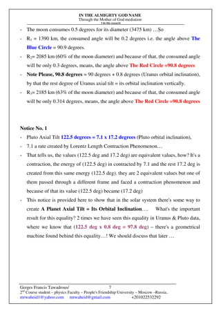 IN THE ALMIGHTY GOD NAME
Through the Mother of God mediation
I do this research
Gerges Francis Tawadrous/
2nd
Course student – physics Faculty – People's Friendship University – Moscow –Russia..
mrwaheid1@yahoo.com mrwaheid@gmail.com +201022532292
7
- The moon consumes 0.5 degrees for its diameter (3475 km) …So
- R1 = 1390 km, the consumed angle will be 0.2 degrees i.e. the angle above The
Blue Circle = 90.9 degrees.
- R2= 2085 km (60% of the moon diameter) and because of that, the consumed angle
will be only 0.3 degrees, means, the angle above The Red Circle =90.8 degrees
- Note Please, 90.8 degrees = 90 degrees + 0.8 degrees (Uranus orbital inclination),
by that the rest degree of Uranus axial tilt = its orbital inclination vertically.
- R3= 2185 km (63% of the moon diameter) and because of that, the consumed angle
will be only 0.314 degrees, means, the angle above The Red Circle =90.8 degrees
Notice No. 1
- Pluto Axial Tilt 122.5 degrees = 7.1 x 17.2 degrees (Pluto orbital inclination),
- 7.1 a rate created by Lorentz Length Contraction Phenomenon…
- That tells us, the values (122.5 deg and 17.2 deg) are equivalent values, how? It's a
contraction, the energy of (122.5 deg) in contracted by 7.1 and the rest 17.2 deg is
created from this same energy (122.5 deg). they are 2 equivalent values but one of
them passed through a different frame and faced a contraction phenomenon and
because of that its value (122.5 deg) became (17.2 deg)
- This notice is provided here to show that in the solar system there's some way to
create A Planet Axial Tilt = Its Orbital Inclination…. What's the important
result for this equality? 2 times we have seen this equality in Uranus & Pluto data,
where we know that (122.5 deg x 0.8 deg = 97.8 deg) – there's a geometrical
machine found behind this equality…! We should discuss that later …
 
