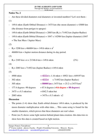 IN THE ALMIGHTY GOD NAME
Through the Mother of God mediation
I do this research
Gerges Francis Tawadrous/
2nd
Course student – physics Faculty – People's Friendship University – Moscow –Russia..
mrwaheid1@yahoo.com mrwaheid@gmail.com +201022532292
8
Notice No. 2
- Are these divided diameters real diameters or invented numbers? Let's test them :
(1)
- 149.6 mkm (Earth Orbital Distance) = 3475 km (the moon diameter) x 43000 km
(the distance from perigee to apogee)
- 149.6 mkm (Earth Orbital Distance) = 2085 km (R2) x 71492 km (Jupiter Radius)
- 149.6 mkm (Earth Orbital Distance) = 1047 x 142984 km (Jupiter diameter) (1047
= The Sun Mass / Jupiter Mass)
(2)
- R4= 3208 km x 466884 km = 149.6 mkm x π2
- 466884 km = Jupiter motion distance during its day period.
(3)
- R3= 2185 km x π x 21346.6 km = 149.6 mkm (2%)
(4)
- R2= 2085 km x 71492 km (Jupiter Radius) =149.6 mkm
(5)
- 4900 mkm = 4222.6 x 1.16 mkm = 10921 km x 449197 km
- 302 mkm = 4222.6 x 71492 km (Jupiter Radius)
- 305 mkm = 88000 km x 3475 km = 25.2 x (3475 km)2
- 177.4 degrees -90 degrees = 87.4 degrees (+0.6 degree = 88 degrees)
- 3475 s x 0.3 mkm/sec =1042.5 mkm but
- 2085 mkm = 3475s x 0.3 mkm/s x2
Discussion
- The points (1-4) show that, Earth orbital distance 149.6 mkm, is produced by the
moon diameter multiplication with other data…. This same using is found for the
smaller diameters, which proves that these diameters are real values
- Point (no.5) shows some light motion behind planet data creation- this data tries to
show how this data is created based on light motion.
 