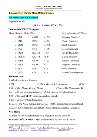 IN THE ALMIGHTY GOD NAME
Through the Mother of God mediation
I do this research
Gerges Francis Tawadrous/
2nd
Course student – physics Faculty – People's Friendship University – Moscow –Russia..
mrwaheid1@yahoo.com mrwaheid@gmail.com +201022532292
9
2-Venus Effect On The Moon Orbital Triangle
2-1 Venus Axial Tilt Creation
Equation No. (1)
90.9 x 1.1 =100 = 177.4 /1.774
(Venus Axial Tilt 177.4 degrees)
Mars Diameter Rate Effect: (Mars diameter=6792 km)
o 6792 / 4879 =1.392 (Mercury Diameter)
o 12104 /6792 =1.774 (Venus Diameter)
o 12756 /6792 =1.878 (Earth Diameter)
o 6792 /3475 =1.95 (Moon Diameter)
o 142984 /21346.6 = 6.7 (Jupiter Diameter)
o 120536 /21346.6 =5.64 (Saturn Diameter)
o 51118 /7070 =7.23 (Uranus Diameter)
o 49528 /7070 =7 (Neptune Diameter)
o 7509 /6792 =1.1 (Pluto Diameter)
o 10921 /6792 =1.6 (Moon Circumference)
The rates result
1.392 mkm = the sun diameter
1.774 1.878 = Mars orbital inclination (1%)
1.95 =(Mars Mass / Mercury Mass) 6.7 deg = The Moon Axial Tilt
5.6 = 0.5 deg (the moon diameter) +5.1 deg (moon orbital inclination)
7.23 = The angle (BCS) in the moon orbital triangle
7 deg = Mercury Orbital Inclination.
1.1 deg = The Angle between the base AE (449197 km) and the horizontal level.
1.6 deg = 6.7 deg (the moon axial tilt) – 5.1 deg (the moon orbital inclination)
Note Please
7070 km = Mars diameter before Mars migration, how to know it?
84 mkm =1092
x 7070 km - Mars ancient orbital distance was 84 mkm
 