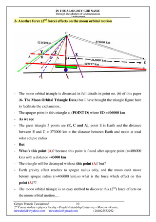 IN THE ALMIGHTY GOD NAME
Through the Mother of God mediation
I do this research
Gerges Francis Tawadrous/
2nd
Course student – physics Faculty – People's Friendship University – Moscow –Russia..
mrwaheid1@yahoo.com mrwaheid@gmail.com +201022532292
10
2- Another force (2nd
force) effects on the moon orbital motion
- The moon orbital triangle is discussed in full details in point no. (6) of this paper
(6- The Moon Orbital Triangle Data) but I have brought the triangle figure here
to facilitate the explanation..
- The apogee point in this triangle at (POINT D) where ED =406000 km
- As we see
- The great triangle 3 points are (E, C and A), point E is Earth and the distance
between E and C = 373000 km = the distance between Earth and moon at total
solar eclipse radius
- But
- What's this point (A)? because this point is found after apogee point (r=406000
km) with a distance =43000 km
- The triangle will be destroyed without this point (A)! but?
- Earth gravity effect reaches to apogee radius only, and the moon can't move
betony apogee radius (r=406000 km),so what is the force which effect on this
point (A)??
- The moon orbital triangle is an easy method to discover this (2nd
) force effects on
the moon orbital motion….
 