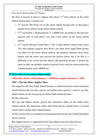 IN THE ALMIGHTY GOD NAME
Through the Mother of God mediation
I do this research
Gerges Francis Tawadrous/
2nd
Course student – physics Faculty – People's Friendship University – Moscow –Russia..
mrwaheid1@yahoo.com mrwaheid@gmail.com +201022532292
11
- Let's try to discover this (2nd
force)…
- We have 2 reasons at least to suppose that, there's 2nd
force effects on the moon
orbital motion these 3 reasons are
o (1st
reason) The Point (A) in the moon orbital triangle tells us that there's
another force effects on the moon orbital motion
o (2nd
reason)The 2 displacements (2 x 88000 km) according to the previous
analysis tells us that there's one more force effect on the moon orbital
motion
o (3rd
reason) Because Earth Mass = the 4 inner planets masses total (error
1%), this equality suggests that, there's one more force equal Earth gravity
can effect on the moon orbital motion- the distances between these inner
planets and the moon may prevent the gravity effect, but I see this is a
difficulty to be solved but the chance still potential because 2 masses are
equal so they can produce similar to gravity forces and can cause motion for
2 displacements each =88000 km.
2nd
force effect on the moon orbital motion
- 149.6 mkm (Earth orbital distance) = 14984 km (Jupiter diameter) x 1047
- 1047 = The Sun Mass / Jupiter Mass
- The equation tells that, Earth orbital distance is defined based on some interaction
found between the sun mass gravity and Jupiter mass gravity, I want to say that,
Jupiter effects on the sun gravity to define Earth orbital distance..
- By this same rule,
- The sun and Jupiter masses gravity has interactive effect on the Earth moon
motion and by this interactive effect with Earth gravity, another force is created
which effects on the moon orbital motion,
- So this second force is created by an interaction between the sun, Earth and Jupiter
masses gravity
- But, Jupiter gravity is supported by the inner planets gravity in this process
 
