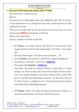 IN THE ALMIGHTY GOD NAME
Through the Mother of God mediation
I do this research
Gerges Francis Tawadrous/
2nd
Course student – physics Faculty – People's Friendship University – Moscow –Russia..
mrwaheid1@yahoo.com mrwaheid@gmail.com +201022532292
12
3- The moon orbital motion has another orbit (2nd
Orbit)
- This conclusion is a simple and clear
- Because
- The moon moves 2 daily displacements each =88000 km under effect of 2 forces,
so one displacement we see through the moon orbit around Earth but the other
displacement we don't
- There must be another orbit for the moon motion an the moon moves its second
displacement (88000 km) through this second orbit
- Where is this second orbit?
- We have 2 features to find this second orbit
o (1st
Feature), the distance between The Point (A) (in the moon orbital
triangle) and the end of the lunar umbra length (1.392 mkm) – let's explain
that….
o The lunar umbra length =1.392 mkm = the sun diameter … but
o From E (Earth) to The point (A) = 449197 km = Jupiter Circumference
o The difference 1.392 mkm – 449197 km = 942803 km
o The triangle ACE perimeter = 942803 km
o That means, The point (A) separates between 2 equal values or 2 equal
triangles, one which we know (the moon orbital triangle) and the second is
seen as the triangle perimeter in the distance between these 2 points (The
point (A) and the lunar umbra length end point) – the data tells us that, the
2nd
orbit is found as a neighbor for the 1st
orbit and found between the first
orbit and the lunar umbra length end point…
o (2nd
Feature), There's some angle 0.8 degrees between these 2 orbit, as we
have discussed that before with Venus Axial Tilt discussion.
 