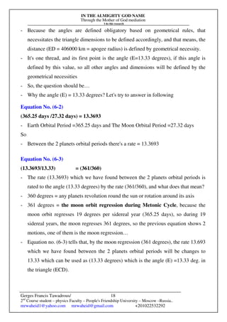 IN THE ALMIGHTY GOD NAME
Through the Mother of God mediation
I do this research
Gerges Francis Tawadrous/
2nd
Course student – physics Faculty – People's Friendship University – Moscow –Russia..
mrwaheid1@yahoo.com mrwaheid@gmail.com +201022532292
18
- Because the angles are defined obligatory based on geometrical rules, that
necessitates the triangle dimensions to be defined accordingly, and that means, the
distance (ED = 406000 km = apogee radius) is defined by geometrical necessity.
- It's one thread, and its first point is the angle (E=13.33 degrees), if this angle is
defined by this value, so all other angles and dimensions will be defined by the
geometrical necessities
- So, the question should be…
- Why the angle (E) = 13.33 degrees? Let's try to answer in following
Equation No. (6-2)
(365.25 days /27.32 days) = 13.3693
- Earth Orbital Period =365.25 days and The Moon Orbital Period =27.32 days
So
- Between the 2 planets orbital periods there's a rate = 13.3693
Equation No. (6-3)
(13.3693/13.33) = (361/360)
- The rate (13.3693) which we have found between the 2 planets orbital periods is
rated to the angle (13.33 degrees) by the rate (361/360), and what does that mean?
- 360 degrees = any planets revolution round the sun or rotation around its axis
- 361 degrees = the moon orbit regression during Metonic Cycle, because the
moon orbit regresses 19 degrees per sidereal year (365.25 days), so during 19
sidereal years, the moon regresses 361 degrees, so the previous equation shows 2
motions, one of them is the moon regression…
- Equation no. (6-3) tells that, by the moon regression (361 degrees), the rate 13.693
which we have found between the 2 planets orbital periods will be changes to
13.33 which can be used as (13.33 degrees) which is the angle (E) =13.33 deg. in
the triangle (ECD).
 