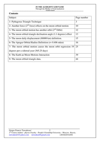 IN THE ALMIGHTY GOD NAME
Through the Mother of God mediation
I do this research
Gerges Francis Tawadrous/
2nd
Course student – physics Faculty – People's Friendship University – Moscow –Russia..
mrwaheid1@yahoo.com mrwaheid@gmail.com +201022532292
2
Contents
Subject Page number
1- Pythagoras Triangle Technique 3
2- Another force (2nd
force) effects on the moon orbital motion 10
3- The moon orbital motion has another orbit (2nd
Orbit) 12
4- The moon orbital triangle declination angle (1.1 degrees) effect 13
5- The moon daily displacement (88000 km) definition. 15
6- The Apogee Orbital Radius Definition (r= 0.406 mkm) 16
7- The moon orbital motion causes the moon orbit regression 19
degrees per a sidereal year (365.25 days)
25
8- The Earth an Moon Motions Interaction 39
9- The moon orbital triangle data. 44
 
