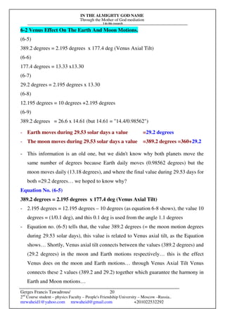IN THE ALMIGHTY GOD NAME
Through the Mother of God mediation
I do this research
Gerges Francis Tawadrous/
2nd
Course student – physics Faculty – People's Friendship University – Moscow –Russia..
mrwaheid1@yahoo.com mrwaheid@gmail.com +201022532292
20
6-2 Venus Effect On The Earth And Moon Motions.
(6-5)
389.2 degrees = 2.195 degrees x 177.4 deg (Venus Axial Tilt)
(6-6)
177.4 degrees = 13.33 x13.30
(6-7)
29.2 degrees = 2.195 degrees x 13.30
(6-8)
12.195 degrees = 10 degrees +2.195 degrees
(6-9)
389.2 degrees = 26.6 x 14.61 (but 14.61 = "14.4/0.98562")
- Earth moves during 29.53 solar days a value =29.2 degrees
- The moon moves during 29.53 solar days a value =389.2 degrees =360+29.2
- This information is an old one, but we didn't know why both planets move the
same number of degrees because Earth daily moves (0.98562 degrees) but the
moon moves daily (13.18 degrees), and where the final value during 29.53 days for
both =29.2 degrees… we hoped to know why?
Equation No. (6-5)
389.2 degrees = 2.195 degrees x 177.4 deg (Venus Axial Tilt)
- 2.195 degrees = 12.195 degrees – 10 degrees (as equation 6-8 shows), the value 10
degrees = (1/0.1 deg), and this 0.1 deg is used from the angle 1.1 degrees
- Equation no. (6-5) tells that, the value 389.2 degrees (= the moon motion degrees
during 29.53 solar days), this value is related to Venus axial tilt, as the Equation
shows… Shortly, Venus axial tilt connects between the values (389.2 degrees) and
(29.2 degrees) in the moon and Earth motions respectively… this is the effect
Venus does on the moon and Earth motions… through Venus Axial Tilt Venus
connects these 2 values (389.2 and 29.2) together which guarantee the harmony in
Earth and Moon motions…
 