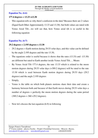 IN THE ALMIGHTY GOD NAME
Through the Mother of God mediation
I do this research
Gerges Francis Tawadrous/
2nd
Course student – physics Faculty – People's Friendship University – Moscow –Russia..
mrwaheid1@yahoo.com mrwaheid@gmail.com +201022532292
21
Equation No. (6-6)
177.4 degrees = 13.33 x13.30
- This equation tells us why there's confusion in the data? Because there are 2 values
(Equal Each Other Approximately 13.33 and 13.30). but both values are rated with
Venus Axial Tilt…we will see that, how Venus axial tilt is so useful in the
following equation
Equation No. (6-7)
29.2 degrees = 2.195 degrees x 13.30
- 29.2 degrees = Earth motion during 29.53 solar days, and this value can be defined
by the angle 2.195 degrees and the rate 13.30,
- The equations order is useful because it shows that the rates (13.33) and (13.30)
are different but rated to Earth another inside Venus Axial Tilt…. Means
- By Venus Axial Tilt 177.4 degrees, the rate 13.33 which is related to the moon
motion degrees during 29.53 solar days (=389.2 degrees) will be rated to the rate
13.30 which is used between Earth motion degrees during 29.53 days (29.2
degrees) and the angle 2.195 degrees
- Simply,
- Venus is the table on which both planets motions share their data and create a
harmony between both and because of that Earth moves during 29.53 solar days a
number of degrees = perfectly the moon motion degrees during the same period
(389.2 degrees = 360 +29.2 degrees).
- Now let's discuss the last equation (6-9) in following
 