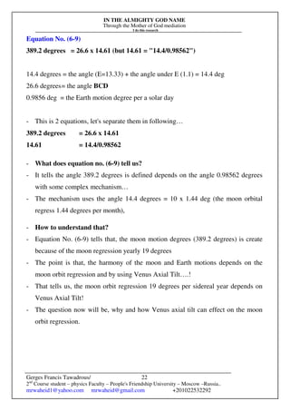 IN THE ALMIGHTY GOD NAME
Through the Mother of God mediation
I do this research
Gerges Francis Tawadrous/
2nd
Course student – physics Faculty – People's Friendship University – Moscow –Russia..
mrwaheid1@yahoo.com mrwaheid@gmail.com +201022532292
22
Equation No. (6-9)
389.2 degrees = 26.6 x 14.61 (but 14.61 = "14.4/0.98562")
14.4 degrees = the angle (E=13.33) + the angle under E (1.1) = 14.4 deg
26.6 degrees= the angle BCD
0.9856 deg = the Earth motion degree per a solar day
- This is 2 equations, let's separate them in following…
389.2 degrees = 26.6 x 14.61
14.61 = 14.4/0.98562
- What does equation no. (6-9) tell us?
- It tells the angle 389.2 degrees is defined depends on the angle 0.98562 degrees
with some complex mechanism…
- The mechanism uses the angle 14.4 degrees = 10 x 1.44 deg (the moon orbital
regress 1.44 degrees per month),
- How to understand that?
- Equation No. (6-9) tells that, the moon motion degrees (389.2 degrees) is create
because of the moon regression yearly 19 degrees
- The point is that, the harmony of the moon and Earth motions depends on the
moon orbit regression and by using Venus Axial Tilt….!
- That tells us, the moon orbit regression 19 degrees per sidereal year depends on
Venus Axial Tilt!
- The question now will be, why and how Venus axial tilt can effect on the moon
orbit regression.
 