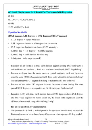 IN THE ALMIGHTY GOD NAME
Through the Mother of God mediation
I do this research
Gerges Francis Tawadrous/
2nd
Course student – physics Faculty – People's Friendship University – Moscow –Russia..
mrwaheid1@yahoo.com mrwaheid@gmail.com +201022532292
23
6-3 Earth Displacement As A Result For The Moon Orbit Regression
(6-10)
(177.4/1.44) = (29.2/ 0.11437)
(6-11)
12.59 x 0.11437 = 1.44
Equation No. (6-10)
(177.4 degrees /1.44 degrees) = (29.2 degrees / 0.11437 degrees)
- 177.4 degrees = Venus Axial Tilt
- 1.44 degrees = the moon orbit regression per month
- 29.2 degrees = Earth motion during 29.53 solar days
- 0.11437 deg = (1.1 degrees) – 0.98562 degrees
- 0.98562 deg = Earth motion per solar day
- 1.1 degrees = the angle under (E)
- Equation no. (6-10) tells us that, Earth motion degrees during 29.53 solar days is
defined based on 3 values!… Let's ask, to whom the value (0.11437 deg) belong?
- Because we know that, the moon moves a typical motion to earth and the moon
uses the angle (0.98562 degrees) as Earth does, so to whom this difference belong?
- The difference 0.11437 degrees is belong to Earth motion! how to know?
- Because of the value 29.2 degrees because the moon moves during this same
period 389.2 degrees… so equation no. (6-10) expresses Earth motion!
- Equation (6-10) tells that, Earth motion during 29.53 days produces 29.2 degrees
and this value depend on Venus axial tilt, the moon orbit regression and the
difference between (1.1 deg -0.98562 deg)! why?
- It's an old question, let's remember it!
- The question is, if Earth is a fixed point in the space can the distances between the
Earth and the moon be without change if the moon orbit regresses 19 deg yearly?
 