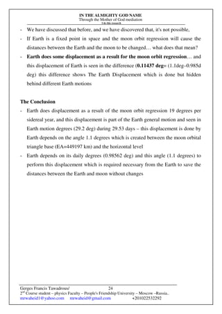 IN THE ALMIGHTY GOD NAME
Through the Mother of God mediation
I do this research
Gerges Francis Tawadrous/
2nd
Course student – physics Faculty – People's Friendship University – Moscow –Russia..
mrwaheid1@yahoo.com mrwaheid@gmail.com +201022532292
24
- We have discussed that before, and we have discovered that, it's not possible,
- If Earth is a fixed point in space and the moon orbit regression will cause the
distances between the Earth and the moon to be changed… what does that mean?
- Earth does some displacement as a result for the moon orbit regression… and
this displacement of Earth is seen in the difference (0.11437 deg= (1.1deg–0.985d
deg) this difference shows The Earth Displacement which is done but hidden
behind different Earth motions
The Conclusion
- Earth does displacement as a result of the moon orbit regression 19 degrees per
sidereal year, and this displacement is part of the Earth general motion and seen in
Earth motion degrees (29.2 deg) during 29.53 days – this displacement is done by
Earth depends on the angle 1.1 degrees which is created between the moon orbital
triangle base (EA=449197 km) and the horizontal level
- Earth depends on its daily degrees (0.98562 deg) and this angle (1.1 degrees) to
perform this displacement which is required necessary from the Earth to save the
distances between the Earth and moon without changes
 