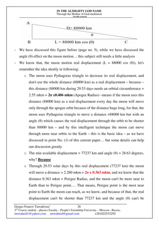 IN THE ALMIGHTY GOD NAME
Through the Mother of God mediation
I do this research
Gerges Francis Tawadrous/
2nd
Course student – physics Faculty – People's Friendship University – Moscow –Russia..
mrwaheid1@yahoo.com mrwaheid@gmail.com +201022532292
26
- We have discussed this figure before (page no. 5), while we have discussed the
angle (θ) effect on the moon motion… this subject still needs a little analysis
- We know that, the moon motion real displacement (L = 88000 cos (θ)), let's
remember the idea shortly in following:
o The moon uses Pythagoras triangle to decrease its real displacement, and
don't use the whole distance (88000 km) as a real displacement – because –
this distance (88000 km during 29.53 days needs an orbital circumference =
2.55 mkm = 2π x0.406 mkm (Apogee Radius) –means if the moon uses this
distance (88000 km) as a real displacement every day the moon will move
only through the apogee orbit because of the distance huge long, for that, the
moon uses Pythagoras triangle to move a distance =88000 km but with an
angle (θ) which causes the real displacement through the orbit to be shorter
than 88000 km – and by this intelligent technique the moon can move
through more near orbits to the Earth – this is the basic idea – as we have
discussed in point No. (1) of this current paper… but some details can help
our discussion greatly
o The min available displacement = 77237 km and angle (θ) = 28.63 degrees,
why? Because
o Through 29.53 solar days by this real displacement (77237 km) the moon
will move a distance = 2.280 mkm = 2π x 0.363 mkm, and we know that the
distance 0.363 mkm = Perigee Radius, and the moon can't be more near to
Earth than to Perigee point…. That means, Perigee point is the most near
point to Earth the moon can reach, as we know, and because of that, the real
displacement can't be shorter than 77237 km and the angle (θ) can't be
 