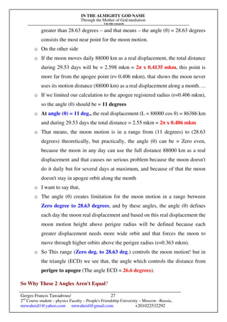 IN THE ALMIGHTY GOD NAME
Through the Mother of God mediation
I do this research
Gerges Francis Tawadrous/
2nd
Course student – physics Faculty – People's Friendship University – Moscow –Russia..
mrwaheid1@yahoo.com mrwaheid@gmail.com +201022532292
27
greater than 28.63 degrees – and that means – the angle (θ) = 28.63 degrees
consists the most near point for the moon motion.
o On the other side
o If the moon moves daily 88000 km as a real displacement, the total distance
during 29.53 days will be = 2.598 mkm = 2π x 0.4135 mkm, this point is
more far from the apogee point (r= 0.406 mkm), that shows the moon never
uses its motion distance (88000 km) as a real displacement along a month….
o If we limited our calculation to the apogee registered radius (r=0.406 mkm),
so the angle (θ) should be = 11 degrees
o At angle (θ) = 11 deg., the real displacement (L = 88000 cos θ) = 86386 km
and during 29.53 days the total distance = 2.55 mkm = 2π x 0.406 mkm
o That means, the moon motion is in a range from (11 degrees) to (28.63
degrees) theoretically, but practically, the angle (θ) can be = Zero even,
because the moon in any day can use the full distance 88000 km as a real
displacement and that causes no serious problem because the moon doesn't
do it daily but for several days at maximum, and because of that the moon
doesn't stay in apogee orbit along the month
o I want to say that,
o The angle (θ) creates limitation for the moon motion in a range between
Zero degree to 28.63 degrees, and by these angles, the angle (θ) defines
each day the moon real displacement and based on this real displacement the
moon motion height above perigee radius will be defined because each
greater displacement needs more wide orbit and that forces the moon to
move through higher orbits above the perigee radius (r=0.363 mkm).
o So This range (Zero deg. to 28.63 deg.) controls the moon motion! but in
the triangle (ECD) we see that, the angle which controls the distance from
perigee to apogee (The angle ECD = 26.6 degrees).
So Why These 2 Angles Aren't Equal?
 