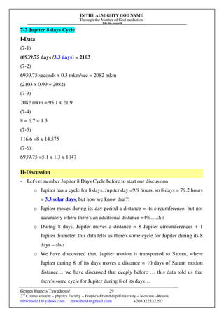 IN THE ALMIGHTY GOD NAME
Through the Mother of God mediation
I do this research
Gerges Francis Tawadrous/
2nd
Course student – physics Faculty – People's Friendship University – Moscow –Russia..
mrwaheid1@yahoo.com mrwaheid@gmail.com +201022532292
29
7-2 Jupiter 8 days Cycle
I-Data
(7-1)
(6939.75 days /3.3 days) = 2103
(7-2)
6939.75 seconds x 0.3 mkm/sec = 2082 mkm
(2103 x 0.99 = 2082)
(7-3)
2082 mkm = 95.1 x 21.9
(7-4)
8 = 6.7 + 1.3
(7-5)
116.6 =8 x 14.575
(7-6)
6939.75 =5.1 x 1.3 x 1047
II-Discussion
- Let's remember Jupiter 8 Days Cycle before to start our discussion
o Jupiter has a cycle for 8 days. Jupiter day =9.9 hours, so 8 days = 79.2 hours
= 3.3 solar days, but how we know that?!
o Jupiter moves during its day period a distance = its circumference, but not
accurately where there's an additional distance =4%......So
o During 8 days, Jupiter moves a distance = 8 Jupiter circumferences + 1
Jupiter diameter, this data tells us there's some cycle for Jupiter during its 8
days – also
o We have discovered that, Jupiter motion is transported to Saturn, where
Jupiter during 8 of its days moves a distance = 10 days of Saturn motion
distance… we have discussed that deeply before … this data told us that
there's some cycle for Jupiter during 8 of its days…
 