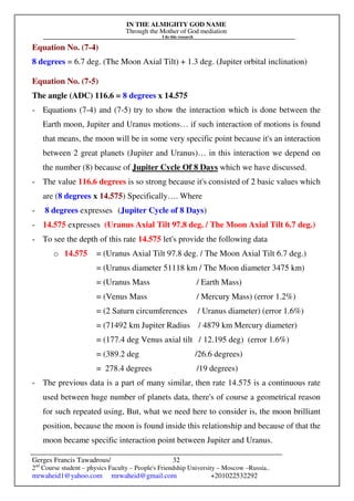 IN THE ALMIGHTY GOD NAME
Through the Mother of God mediation
I do this research
Gerges Francis Tawadrous/
2nd
Course student – physics Faculty – People's Friendship University – Moscow –Russia..
mrwaheid1@yahoo.com mrwaheid@gmail.com +201022532292
32
Equation No. (7-4)
8 degrees = 6.7 deg. (The Moon Axial Tilt) + 1.3 deg. (Jupiter orbital inclination)
Equation No. (7-5)
The angle (ADC) 116.6 = 8 degrees x 14.575
- Equations (7-4) and (7-5) try to show the interaction which is done between the
Earth moon, Jupiter and Uranus motions… if such interaction of motions is found
that means, the moon will be in some very specific point because it's an interaction
between 2 great planets (Jupiter and Uranus)… in this interaction we depend on
the number (8) because of Jupiter Cycle Of 8 Days which we have discussed.
- The value 116.6 degrees is so strong because it's consisted of 2 basic values which
are (8 degrees x 14.575) Specifically…. Where
- 8 degrees expresses (Jupiter Cycle of 8 Days)
- 14.575 expresses (Uranus Axial Tilt 97.8 deg. / The Moon Axial Tilt 6.7 deg.)
- To see the depth of this rate 14.575 let's provide the following data
o 14.575 = (Uranus Axial Tilt 97.8 deg. / The Moon Axial Tilt 6.7 deg.)
= (Uranus diameter 51118 km / The Moon diameter 3475 km)
= (Uranus Mass / Earth Mass)
= (Venus Mass / Mercury Mass) (error 1.2%)
= (2 Saturn circumferences / Uranus diameter) (error 1.6%)
= (71492 km Jupiter Radius / 4879 km Mercury diameter)
= (177.4 deg Venus axial tilt / 12.195 deg) (error 1.6%)
= (389.2 deg /26.6 degrees)
= 278.4 degrees /19 degrees)
- The previous data is a part of many similar, then rate 14.575 is a continuous rate
used between huge number of planets data, there's of course a geometrical reason
for such repeated using, But, what we need here to consider is, the moon brilliant
position, because the moon is found inside this relationship and because of that the
moon became specific interaction point between Jupiter and Uranus.
 