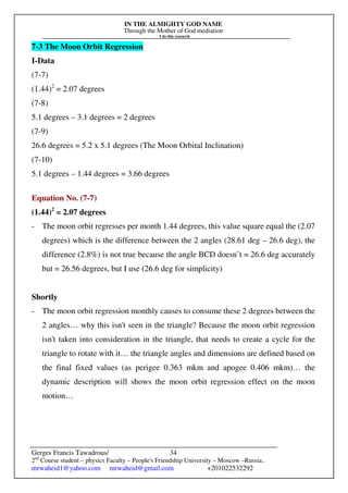 IN THE ALMIGHTY GOD NAME
Through the Mother of God mediation
I do this research
Gerges Francis Tawadrous/
2nd
Course student – physics Faculty – People's Friendship University – Moscow –Russia..
mrwaheid1@yahoo.com mrwaheid@gmail.com +201022532292
34
7-3 The Moon Orbit Regression
I-Data
(7-7)
(1.44)2
= 2.07 degrees
(7-8)
5.1 degrees – 3.1 degrees = 2 degrees
(7-9)
26.6 degrees = 5.2 x 5.1 degrees (The Moon Orbital Inclination)
(7-10)
5.1 degrees – 1.44 degrees = 3.66 degrees
Equation No. (7-7)
(1.44)2
= 2.07 degrees
- The moon orbit regresses per month 1.44 degrees, this value square equal the (2.07
degrees) which is the difference between the 2 angles (28.61 deg – 26.6 deg), the
difference (2.8%) is not true because the angle BCD doesn’t = 26.6 deg accurately
but = 26.56 degrees, but I use (26.6 deg for simplicity)
Shortly
- The moon orbit regression monthly causes to consume these 2 degrees between the
2 angles… why this isn't seen in the triangle? Because the moon orbit regression
isn't taken into consideration in the triangle, that needs to create a cycle for the
triangle to rotate with it… the triangle angles and dimensions are defined based on
the final fixed values (as perigee 0.363 mkm and apogee 0.406 mkm)… the
dynamic description will shows the moon orbit regression effect on the moon
motion…
 