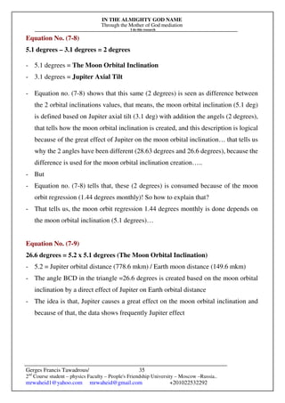 IN THE ALMIGHTY GOD NAME
Through the Mother of God mediation
I do this research
Gerges Francis Tawadrous/
2nd
Course student – physics Faculty – People's Friendship University – Moscow –Russia..
mrwaheid1@yahoo.com mrwaheid@gmail.com +201022532292
35
Equation No. (7-8)
5.1 degrees – 3.1 degrees = 2 degrees
- 5.1 degrees = The Moon Orbital Inclination
- 3.1 degrees = Jupiter Axial Tilt
- Equation no. (7-8) shows that this same (2 degrees) is seen as difference between
the 2 orbital inclinations values, that means, the moon orbital inclination (5.1 deg)
is defined based on Jupiter axial tilt (3.1 deg) with addition the angels (2 degrees),
that tells how the moon orbital inclination is created, and this description is logical
because of the great effect of Jupiter on the moon orbital inclination… that tells us
why the 2 angles have been different (28.63 degrees and 26.6 degrees), because the
difference is used for the moon orbital inclination creation…..
- But
- Equation no. (7-8) tells that, these (2 degrees) is consumed because of the moon
orbit regression (1.44 degrees monthly)! So how to explain that?
- That tells us, the moon orbit regression 1.44 degrees monthly is done depends on
the moon orbital inclination (5.1 degrees)…
Equation No. (7-9)
26.6 degrees = 5.2 x 5.1 degrees (The Moon Orbital Inclination)
- 5.2 = Jupiter orbital distance (778.6 mkm) / Earth moon distance (149.6 mkm)
- The angle BCD in the triangle =26.6 degrees is created based on the moon orbital
inclination by a direct effect of Jupiter on Earth orbital distance
- The idea is that, Jupiter causes a great effect on the moon orbital inclination and
because of that, the data shows frequently Jupiter effect
 